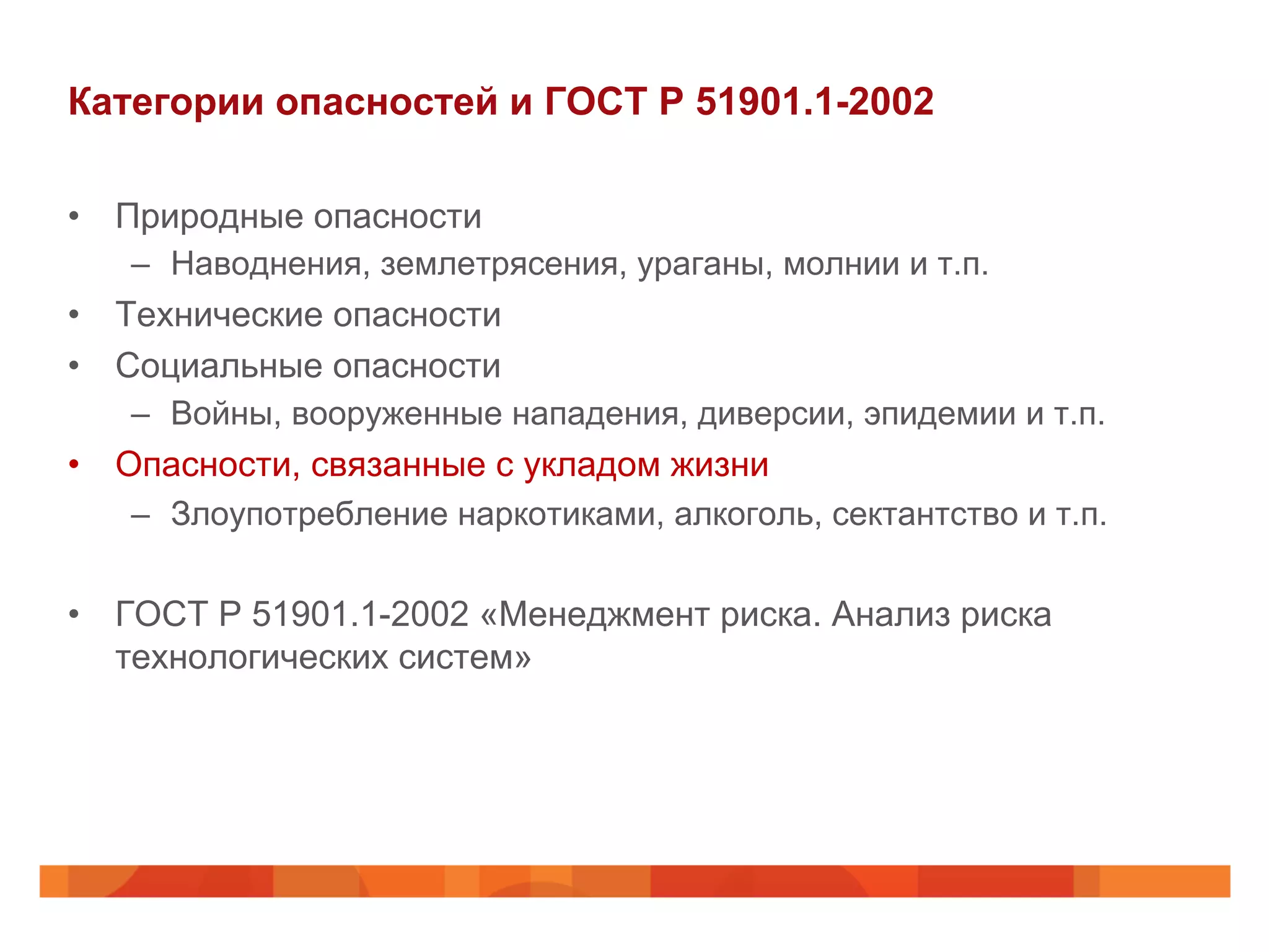 Категории опасностей и ГОСТ Р 51901.1-2002
•  Природные опасности
–  Наводнения, землетрясения, ураганы, молнии и т.п.
•  Технические опасности
•  Социальные опасности
–  Войны, вооруженные нападения, диверсии, эпидемии и т.п.
•  Опасности, связанные с укладом жизни
–  Злоупотребление наркотиками, алкоголь, сектантство и т.п.
•  ГОСТ Р 51901.1-2002 «Менеджмент риска. Анализ риска
технологических систем»
 