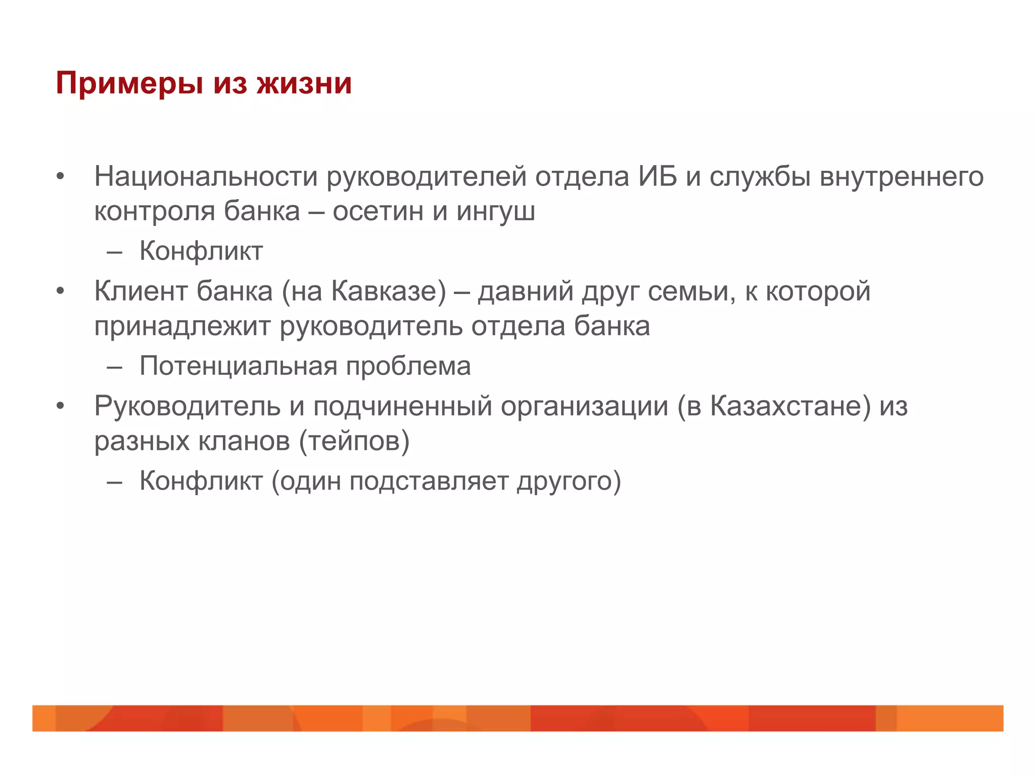 Примеры из жизни
•  Национальности руководителей отдела ИБ и службы внутреннего
контроля банка – осетин и ингуш
–  Конфликт
•  Клиент банка (на Кавказе) – давний друг семьи, к которой
принадлежит руководитель отдела банка
–  Потенциальная проблема
•  Руководитель и подчиненный организации (в Казахстане) из
разных кланов (тейпов)
–  Конфликт (один подставляет другого)
 