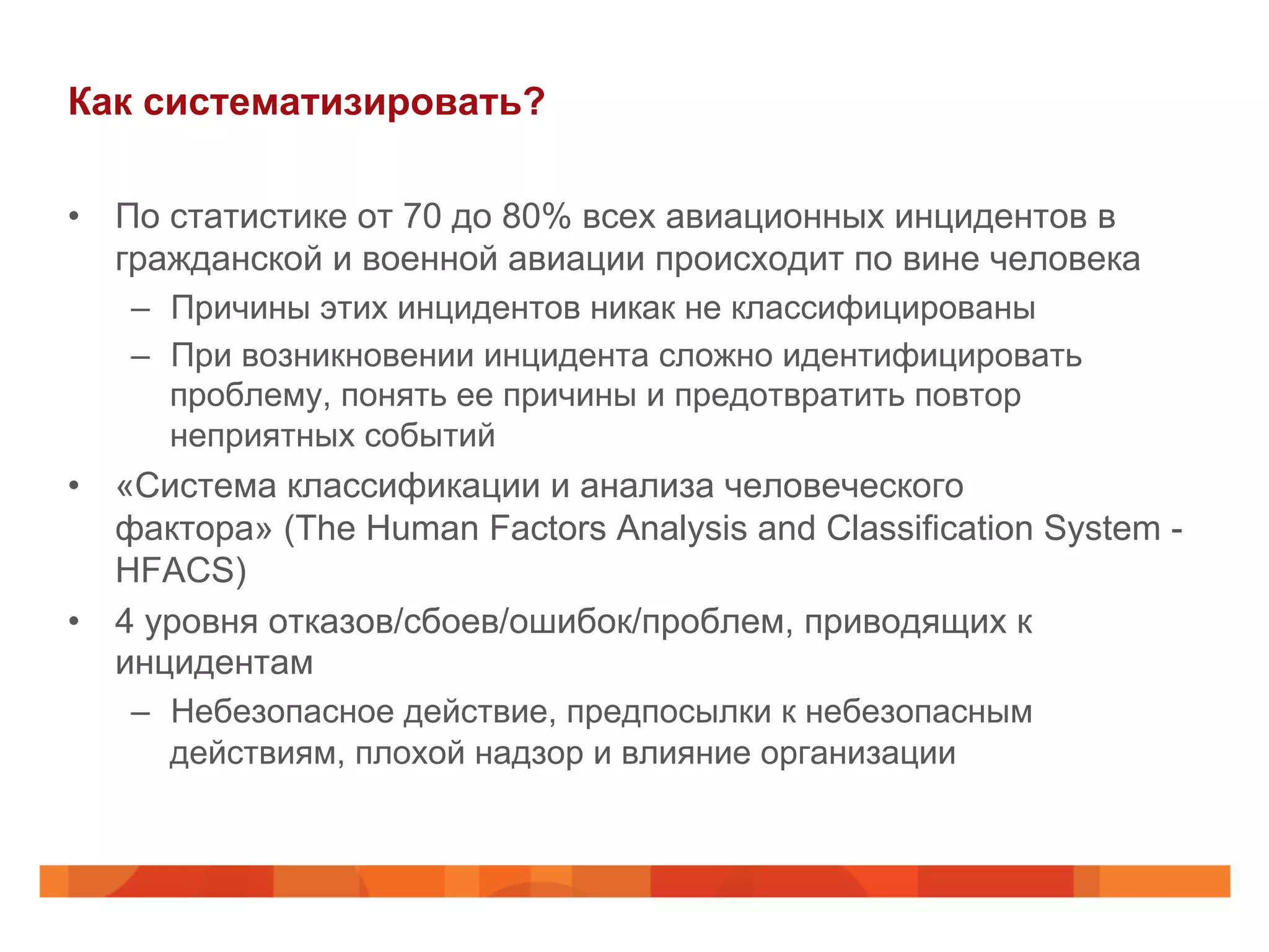 Как систематизировать?
•  По статистике от 70 до 80% всех авиационных инцидентов в
гражданской и военной авиации происходит по вине человека
–  Причины этих инцидентов никак не классифицированы
–  При возникновении инцидента сложно идентифицировать
проблему, понять ее причины и предотвратить повтор
неприятных событий
•  «Система классификации и анализа человеческого
фактора» (The Human Factors Analysis and Classification System -
HFACS)
•  4 уровня отказов/сбоев/ошибок/проблем, приводящих к
инцидентам
–  Небезопасное действие, предпосылки к небезопасным
действиям, плохой надзор и влияние организации
 