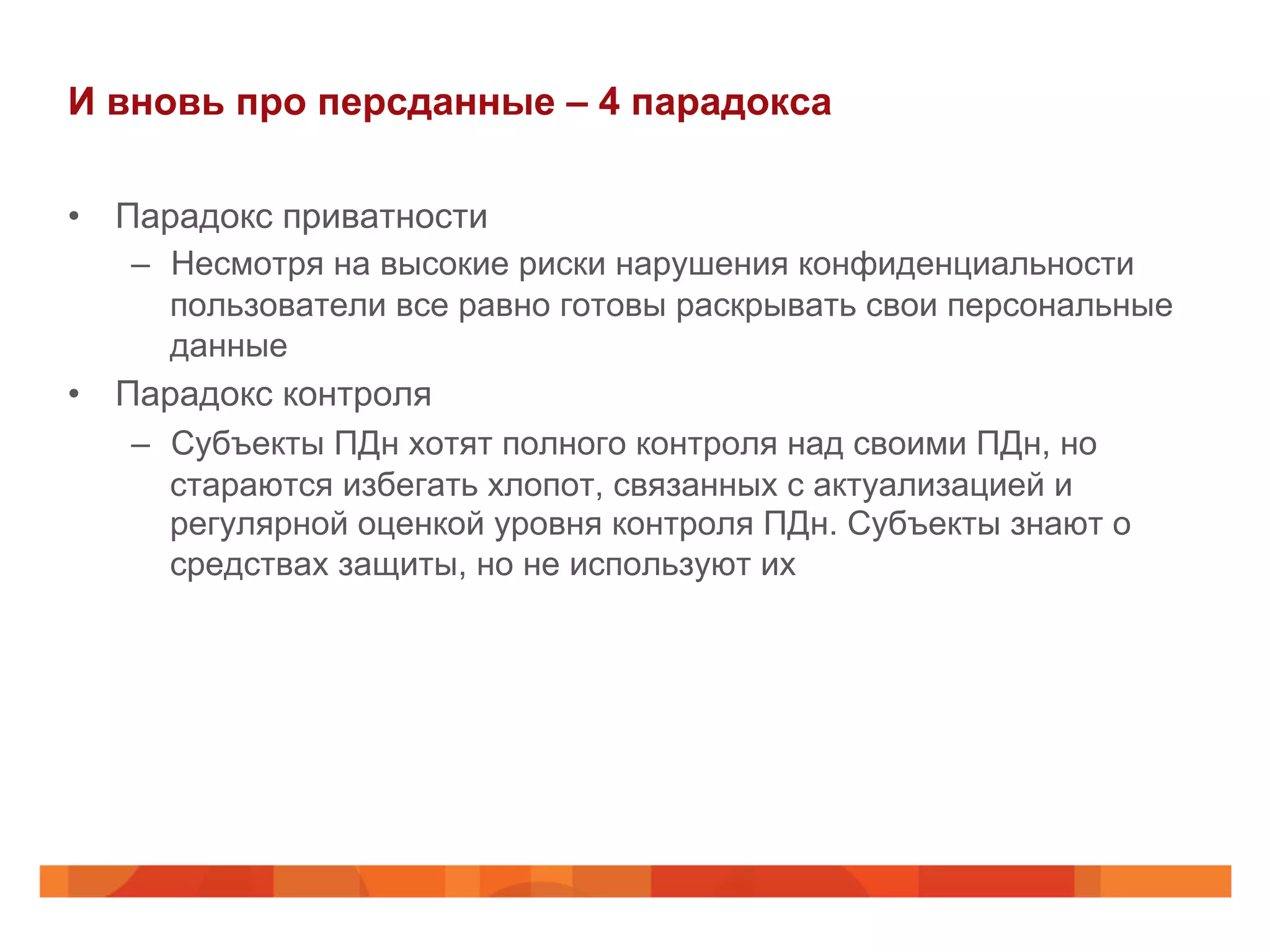 И вновь про персданные – 4 парадокса
•  Парадокс приватности
–  Несмотря на высокие риски нарушения конфиденциальности
пользователи все равно готовы раскрывать свои персональные
данные
•  Парадокс контроля
–  Субъекты ПДн хотят полного контроля над своими ПДн, но
стараются избегать хлопот, связанных с актуализацией и
регулярной оценкой уровня контроля ПДн. Субъекты знают о
средствах защиты, но не используют их
 