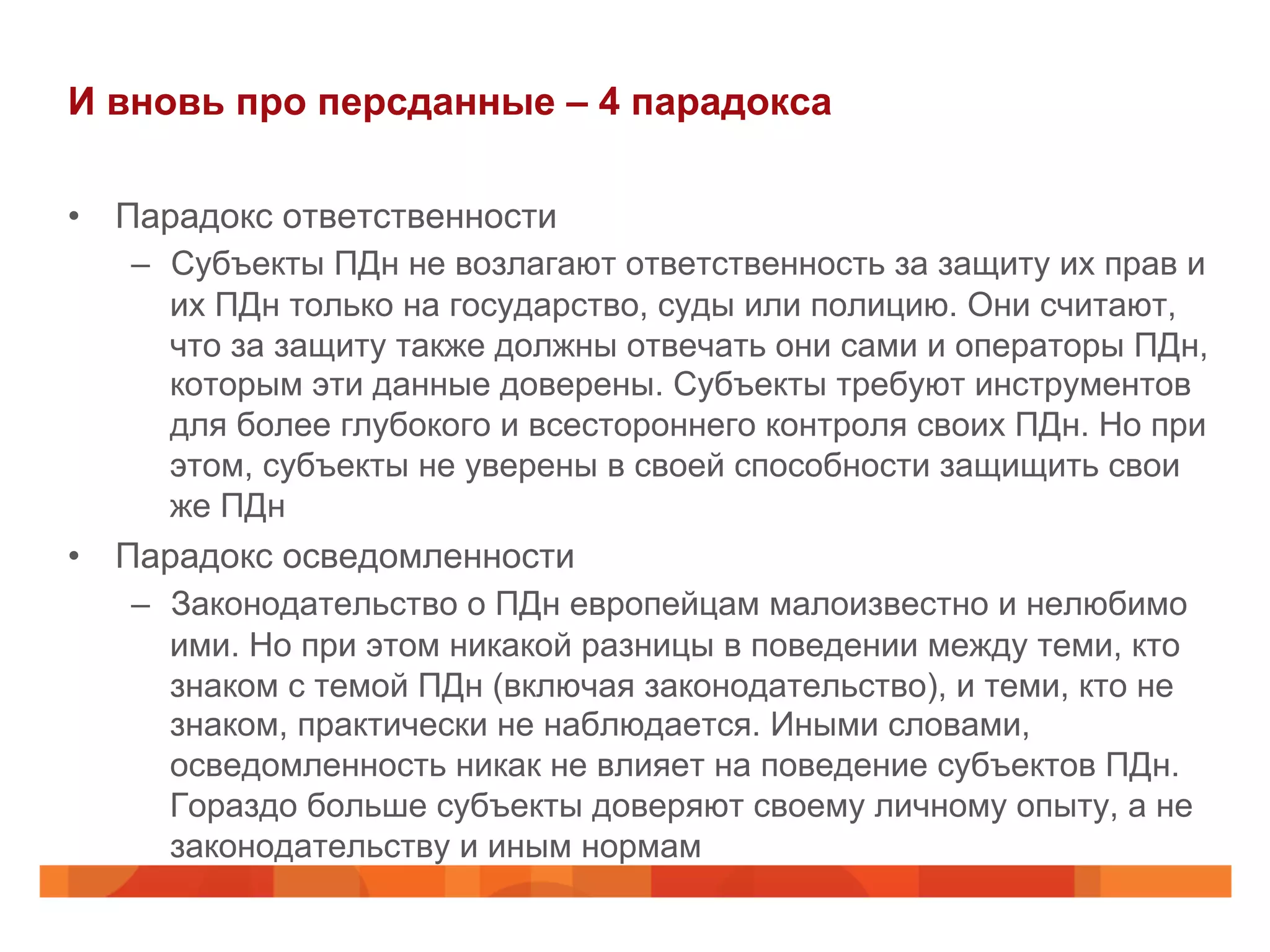 И вновь про персданные – 4 парадокса
•  Парадокс ответственности
–  Субъекты ПДн не возлагают ответственность за защиту их прав и
их ПДн только на государство, суды или полицию. Они считают,
что за защиту также должны отвечать они сами и операторы ПДн,
которым эти данные доверены. Субъекты требуют инструментов
для более глубокого и всестороннего контроля своих ПДн. Но при
этом, субъекты не уверены в своей способности защищить свои
же ПДн
•  Парадокс осведомленности
–  Законодательство о ПДн европейцам малоизвестно и нелюбимо
ими. Но при этом никакой разницы в поведении между теми, кто
знаком с темой ПДн (включая законодательство), и теми, кто не
знаком, практически не наблюдается. Иными словами,
осведомленность никак не влияет на поведение субъектов ПДн.
Гораздо больше субъекты доверяют своему личному опыту, а не
законодательству и иным нормам
 