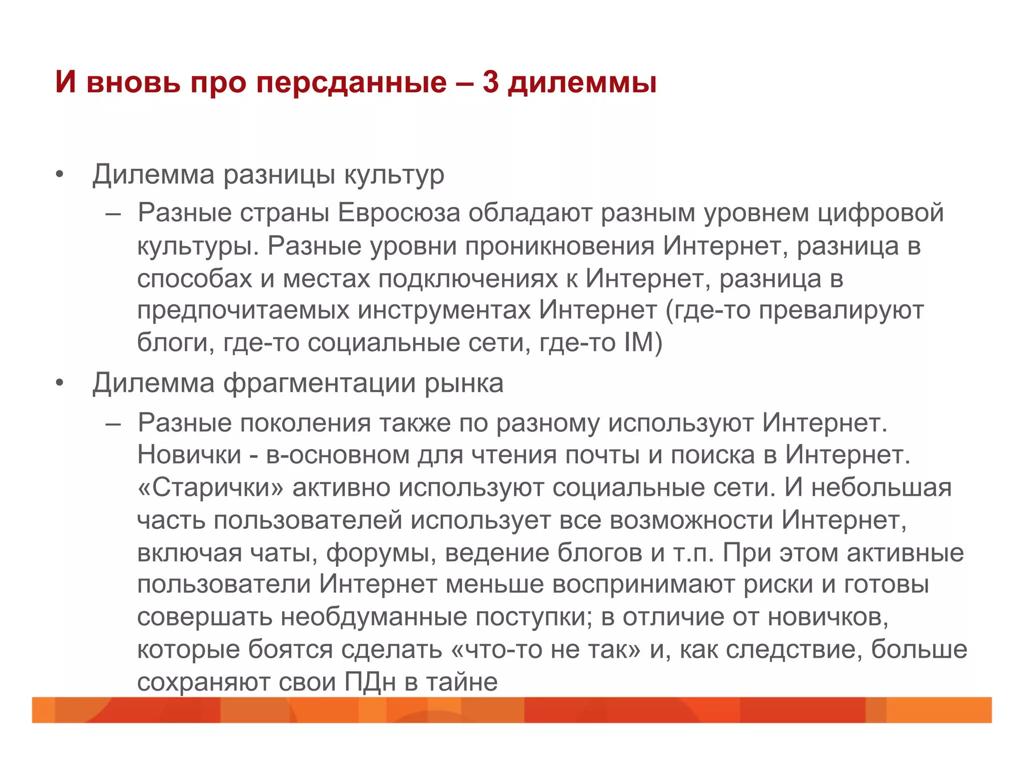 И вновь про персданные – 3 дилеммы
•  Дилемма разницы культур
–  Разные страны Евросюза обладают разным уровнем цифровой
культуры. Разные уровни проникновения Интернет, разница в
способах и местах подключениях к Интернет, разница в
предпочитаемых инструментах Интернет (где-то превалируют
блоги, где-то социальные сети, где-то IM)
•  Дилемма фрагментации рынка
–  Разные поколения также по разному используют Интернет.
Новички - в-основном для чтения почты и поиска в Интернет.
«Старички» активно используют социальные сети. И небольшая
часть пользователей использует все возможности Интернет,
включая чаты, форумы, ведение блогов и т.п. При этом активные
пользователи Интернет меньше воспринимают риски и готовы
совершать необдуманные поступки; в отличие от новичков,
которые боятся сделать «что-то не так» и, как следствие, больше
сохраняют свои ПДн в тайне
 