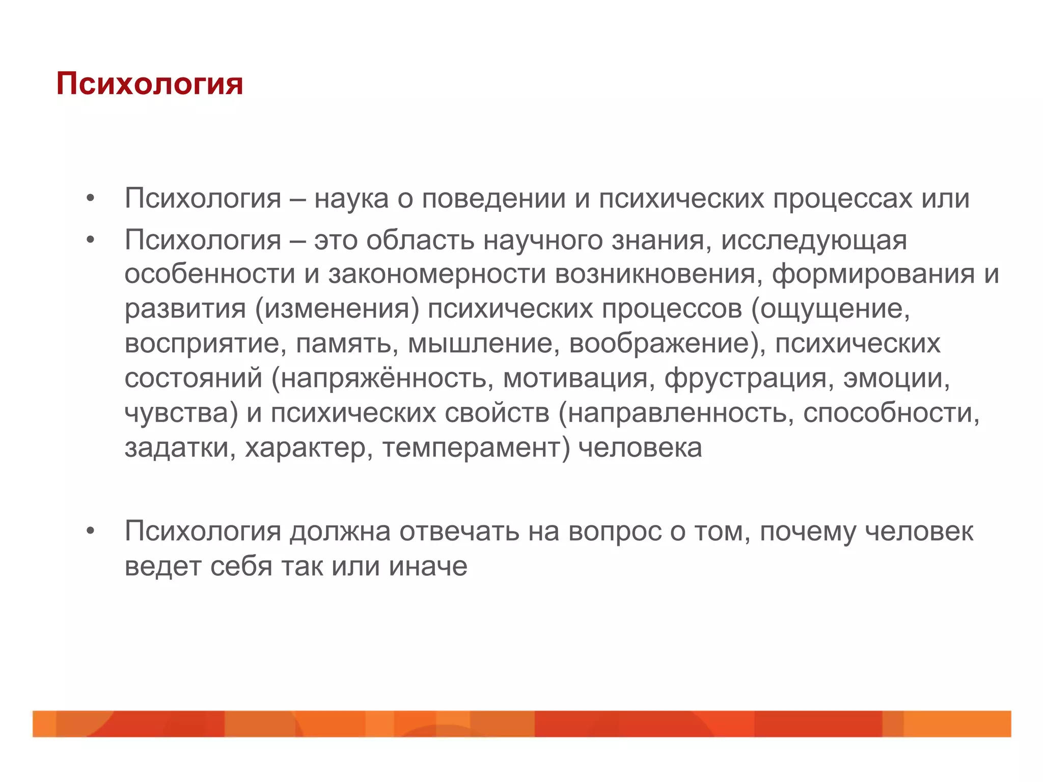 Психология
•  Психология – наука о поведении и психических процессах или
•  Психология – это область научного знания, исследующая
особенности и закономерности возникновения, формирования и
развития (изменения) психических процессов (ощущение,
восприятие, память, мышление, воображение), психических
состояний (напряжённость, мотивация, фрустрация, эмоции,
чувства) и психических свойств (направленность, способности,
задатки, характер, темперамент) человека
•  Психология должна отвечать на вопрос о том, почему человек
ведет себя так или иначе
 