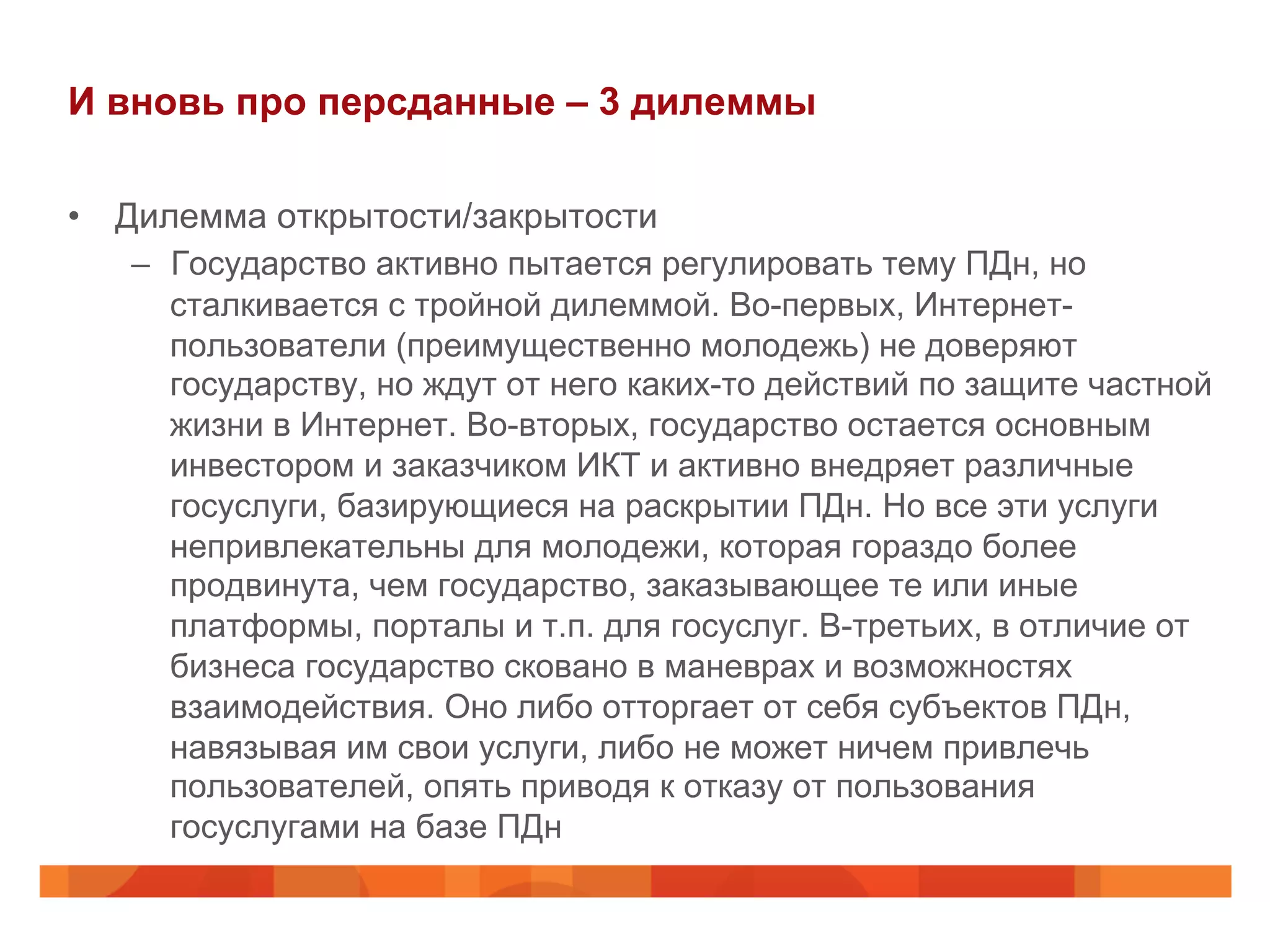 И вновь про персданные – 3 дилеммы
•  Дилемма открытости/закрытости
–  Государство активно пытается регулировать тему ПДн, но
сталкивается с тройной дилеммой. Во-первых, Интернет-
пользователи (преимущественно молодежь) не доверяют
государству, но ждут от него каких-то действий по защите частной
жизни в Интернет. Во-вторых, государство остается основным
инвестором и заказчиком ИКТ и активно внедряет различные
госуслуги, базирующиеся на раскрытии ПДн. Но все эти услуги
непривлекательны для молодежи, которая гораздо более
продвинута, чем государство, заказывающее те или иные
платформы, порталы и т.п. для госуслуг. В-третьих, в отличие от
бизнеса государство сковано в маневрах и возможностях
взаимодействия. Оно либо отторгает от себя субъектов ПДн,
навязывая им свои услуги, либо не может ничем привлечь
пользователей, опять приводя к отказу от пользования
госуслугами на базе ПДн
 