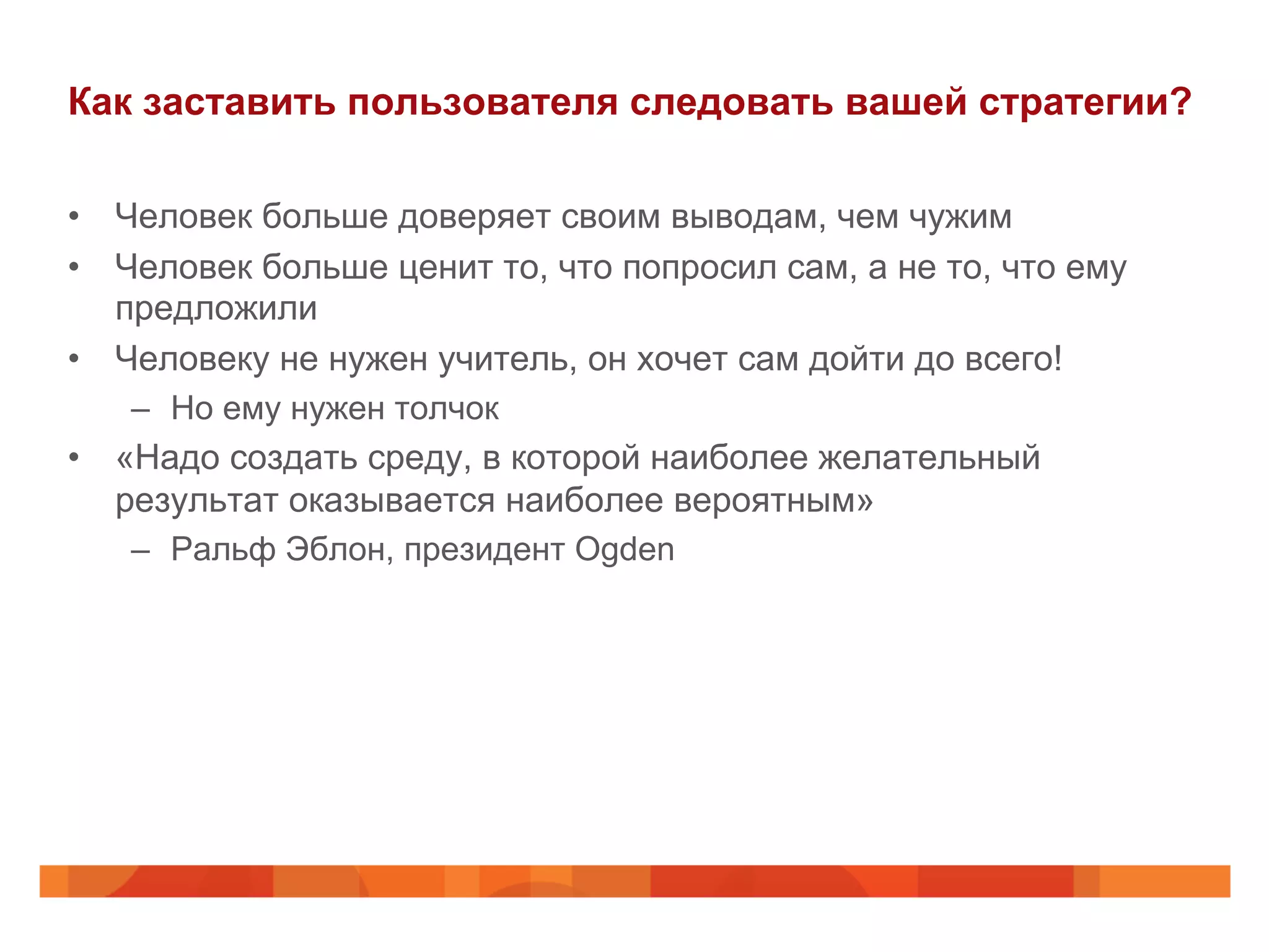 Как заставить пользователя следовать вашей стратегии?
•  Человек больше доверяет своим выводам, чем чужим
•  Человек больше ценит то, что попросил сам, а не то, что ему
предложили
•  Человеку не нужен учитель, он хочет сам дойти до всего!
–  Но ему нужен толчок
•  «Надо создать среду, в которой наиболее желательный
результат оказывается наиболее вероятным»
–  Ральф Эблон, президент Ogden
 