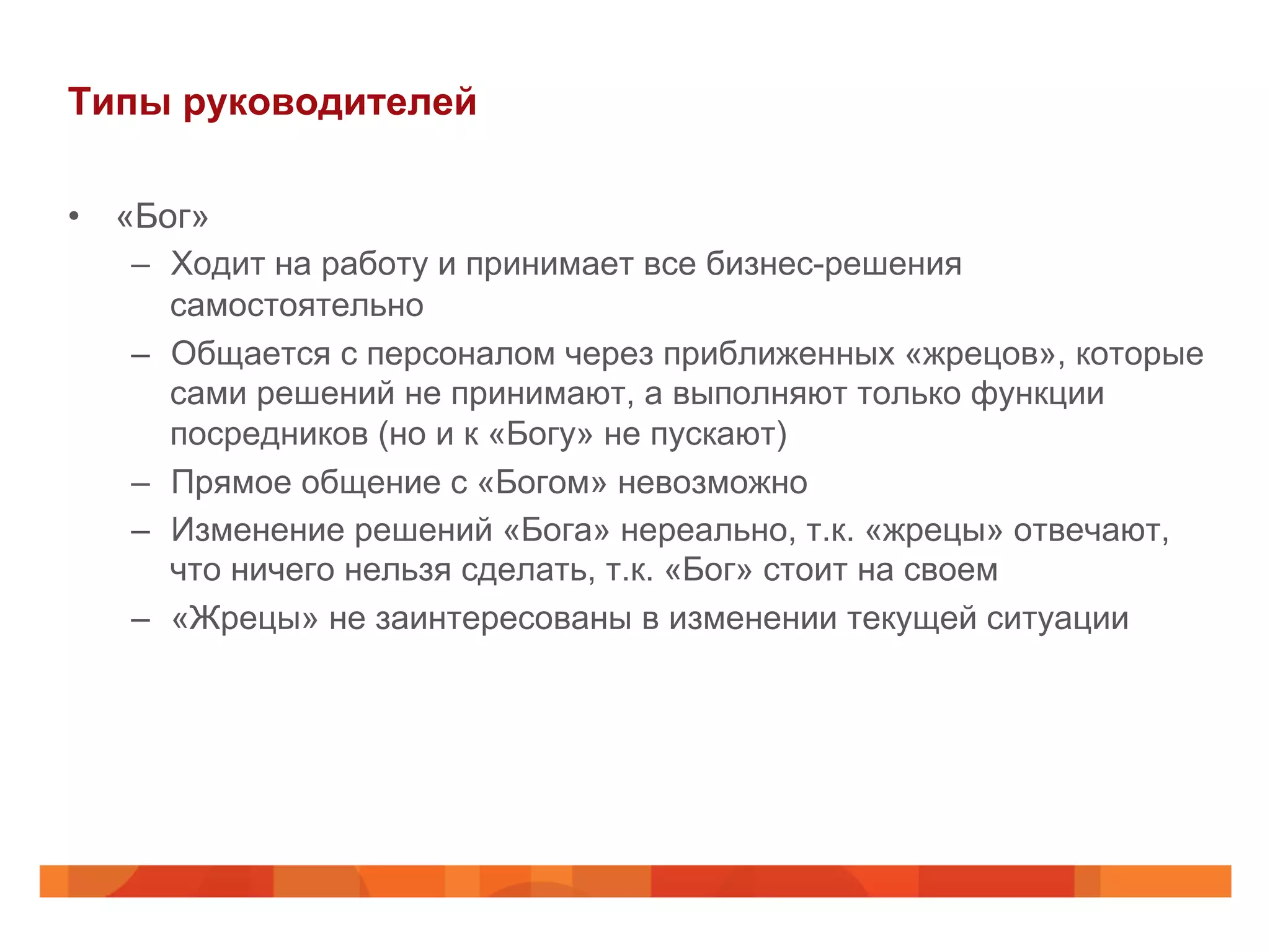 Типы руководителей
•  «Бог»
–  Ходит на работу и принимает все бизнес-решения
самостоятельно
–  Общается с персоналом через приближенных «жрецов», которые
сами решений не принимают, а выполняют только функции
посредников (но и к «Богу» не пускают)
–  Прямое общение с «Богом» невозможно
–  Изменение решений «Бога» нереально, т.к. «жрецы» отвечают,
что ничего нельзя сделать, т.к. «Бог» стоит на своем
–  «Жрецы» не заинтересованы в изменении текущей ситуации
 