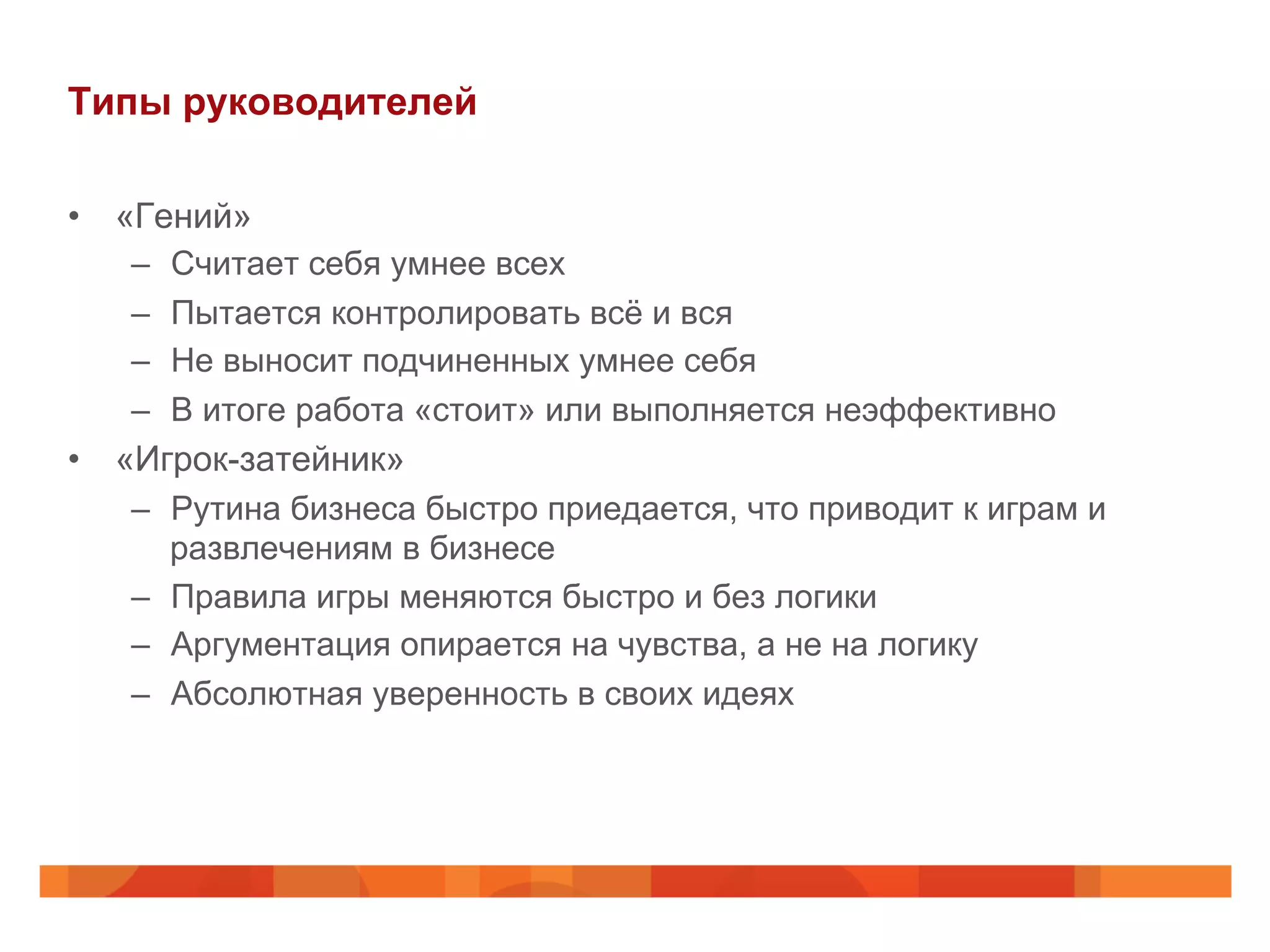 Типы руководителей
•  «Гений»
–  Считает себя умнее всех
–  Пытается контролировать всё и вся
–  Не выносит подчиненных умнее себя
–  В итоге работа «стоит» или выполняется неэффективно
•  «Игрок-затейник»
–  Рутина бизнеса быстро приедается, что приводит к играм и
развлечениям в бизнесе
–  Правила игры меняются быстро и без логики
–  Аргументация опирается на чувства, а не на логику
–  Абсолютная уверенность в своих идеях
 