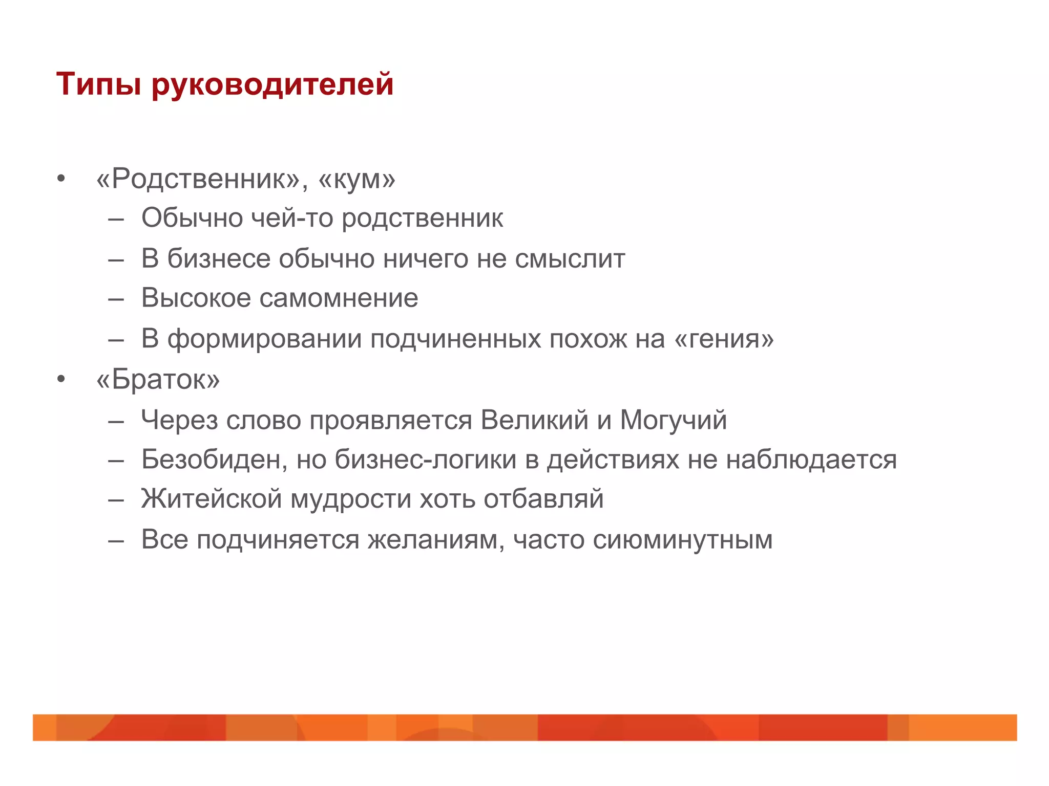 Типы руководителей
•  «Родственник», «кум»
–  Обычно чей-то родственник
–  В бизнесе обычно ничего не смыслит
–  Высокое самомнение
–  В формировании подчиненных похож на «гения»
•  «Браток»
–  Через слово проявляется Великий и Могучий
–  Безобиден, но бизнес-логики в действиях не наблюдается
–  Житейской мудрости хоть отбавляй
–  Все подчиняется желаниям, часто сиюминутным
 