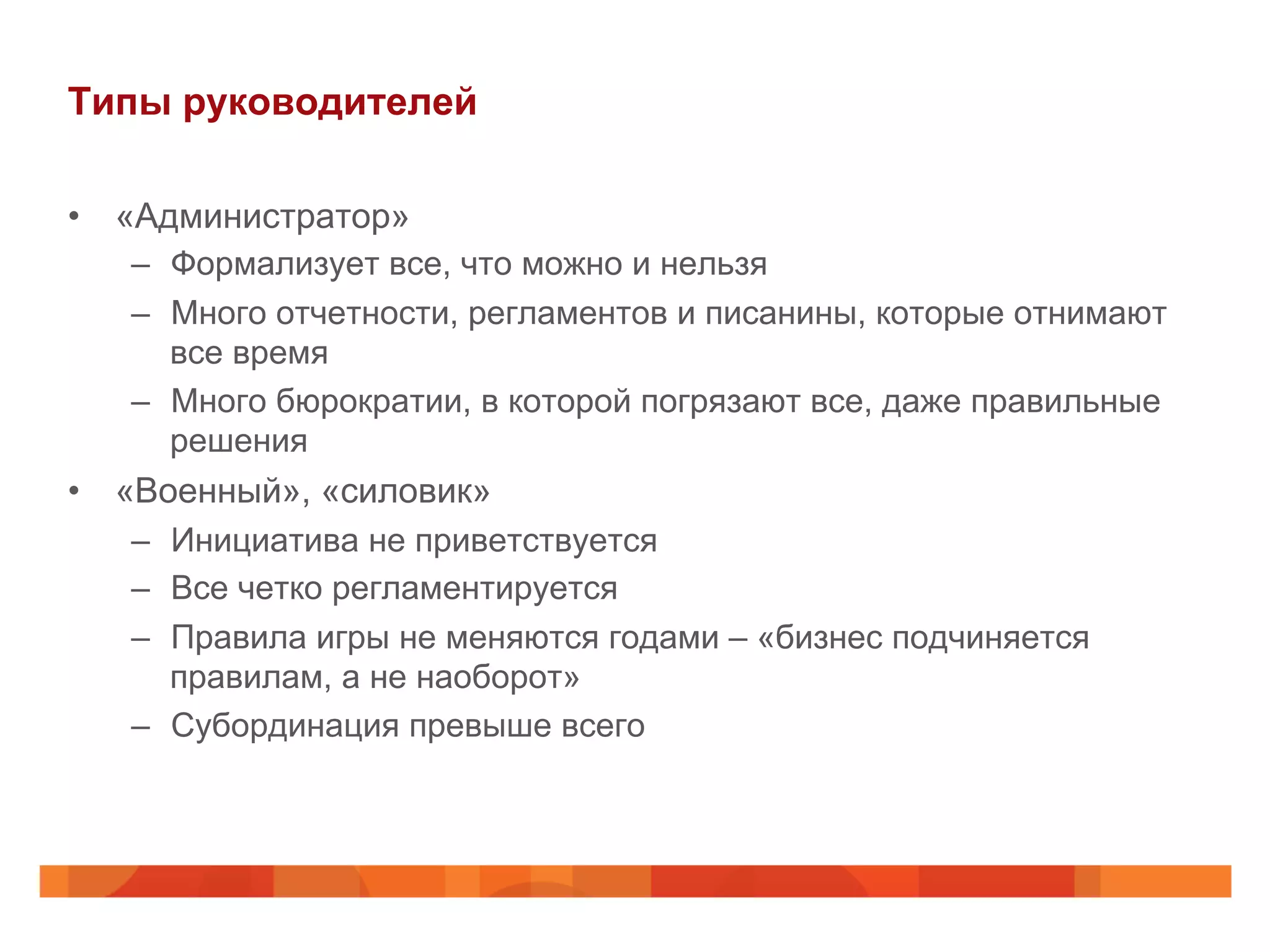 Типы руководителей
•  «Администратор»
–  Формализует все, что можно и нельзя
–  Много отчетности, регламентов и писанины, которые отнимают
все время
–  Много бюрократии, в которой погрязают все, даже правильные
решения
•  «Военный», «силовик»
–  Инициатива не приветствуется
–  Все четко регламентируется
–  Правила игры не меняются годами – «бизнес подчиняется
правилам, а не наоборот»
–  Субординация превыше всего
 