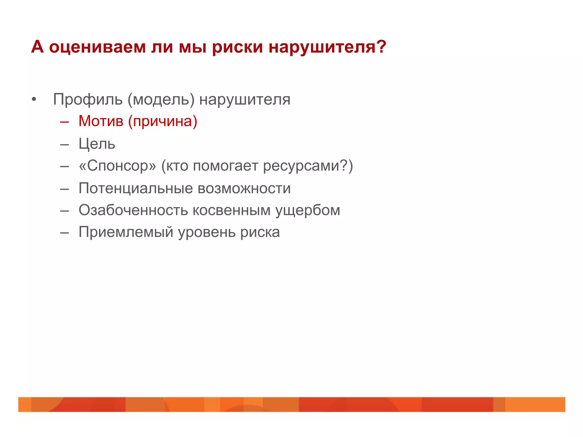 А оцениваем ли мы риски нарушителя?
•  Профиль (модель) нарушителя
–  Мотив (причина)
–  Цель
–  «Спонсор» (кто помогает ресурсами?)
–  Потенциальные возможности
–  Озабоченность косвенным ущербом
–  Приемлемый уровень риска
 