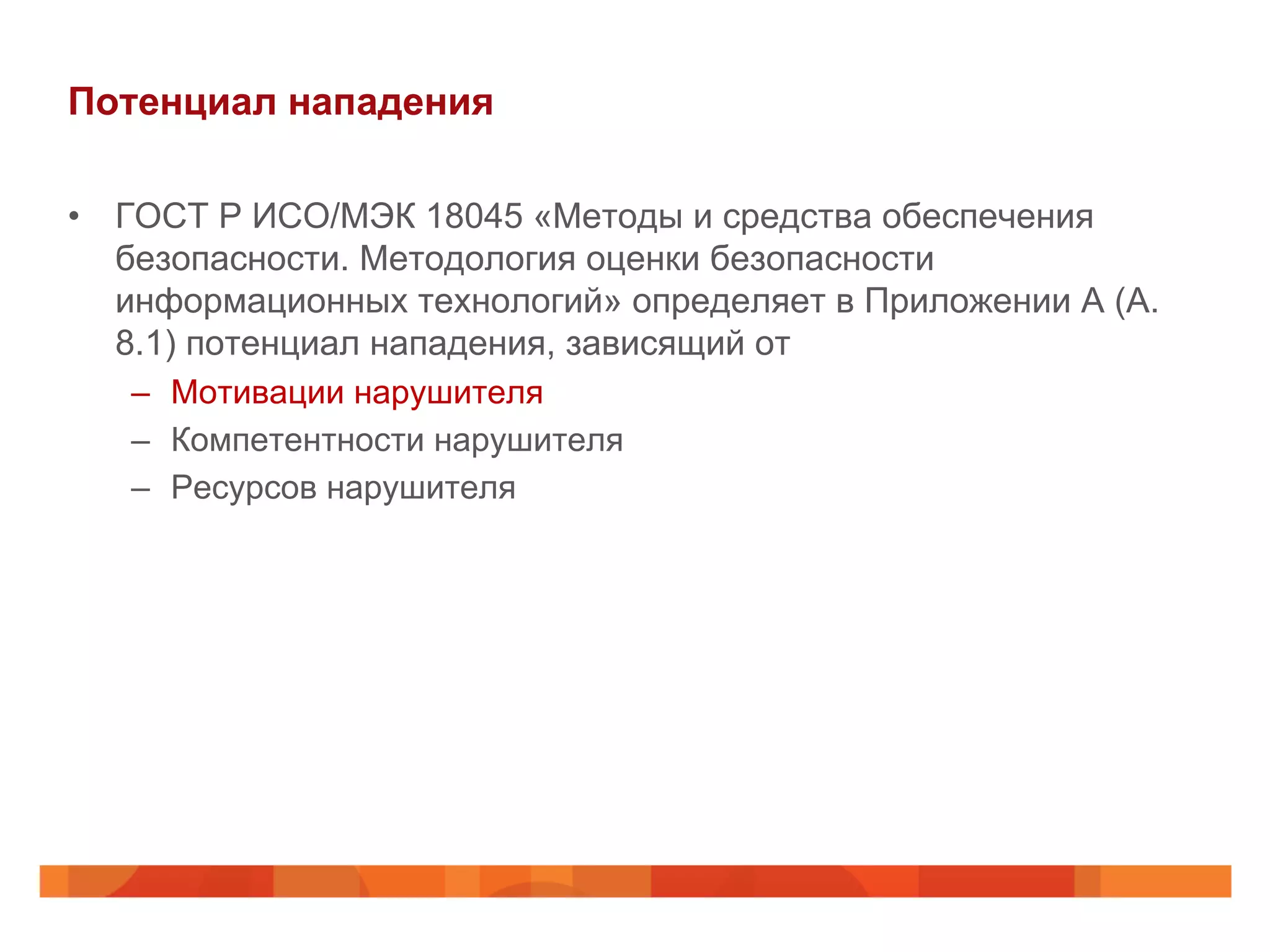 Потенциал нападения
•  ГОСТ Р ИСО/МЭК 18045 «Методы и средства обеспечения
безопасности. Методология оценки безопасности
информационных технологий» определяет в Приложении А (А.
8.1) потенциал нападения, зависящий от
–  Мотивации нарушителя
–  Компетентности нарушителя
–  Ресурсов нарушителя
 