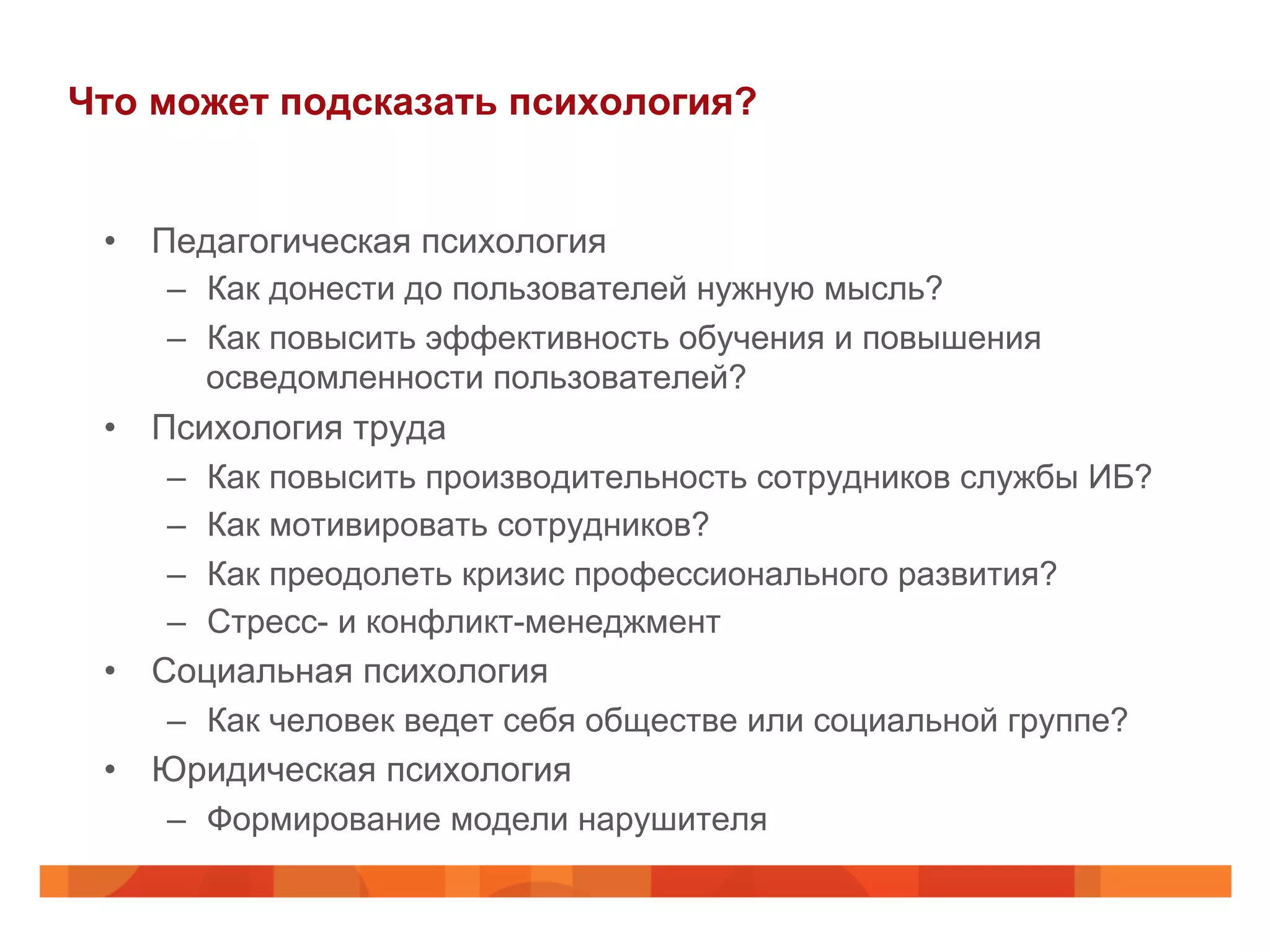 Что может подсказать психология?
•  Педагогическая психология
–  Как донести до пользователей нужную мысль?
–  Как повысить эффективность обучения и повышения
осведомленности пользователей?
•  Психология труда
–  Как повысить производительность сотрудников службы ИБ?
–  Как мотивировать сотрудников?
–  Как преодолеть кризис профессионального развития?
–  Стресс- и конфликт-менеджмент
•  Социальная психология
–  Как человек ведет себя обществе или социальной группе?
•  Юридическая психология
–  Формирование модели нарушителя
 