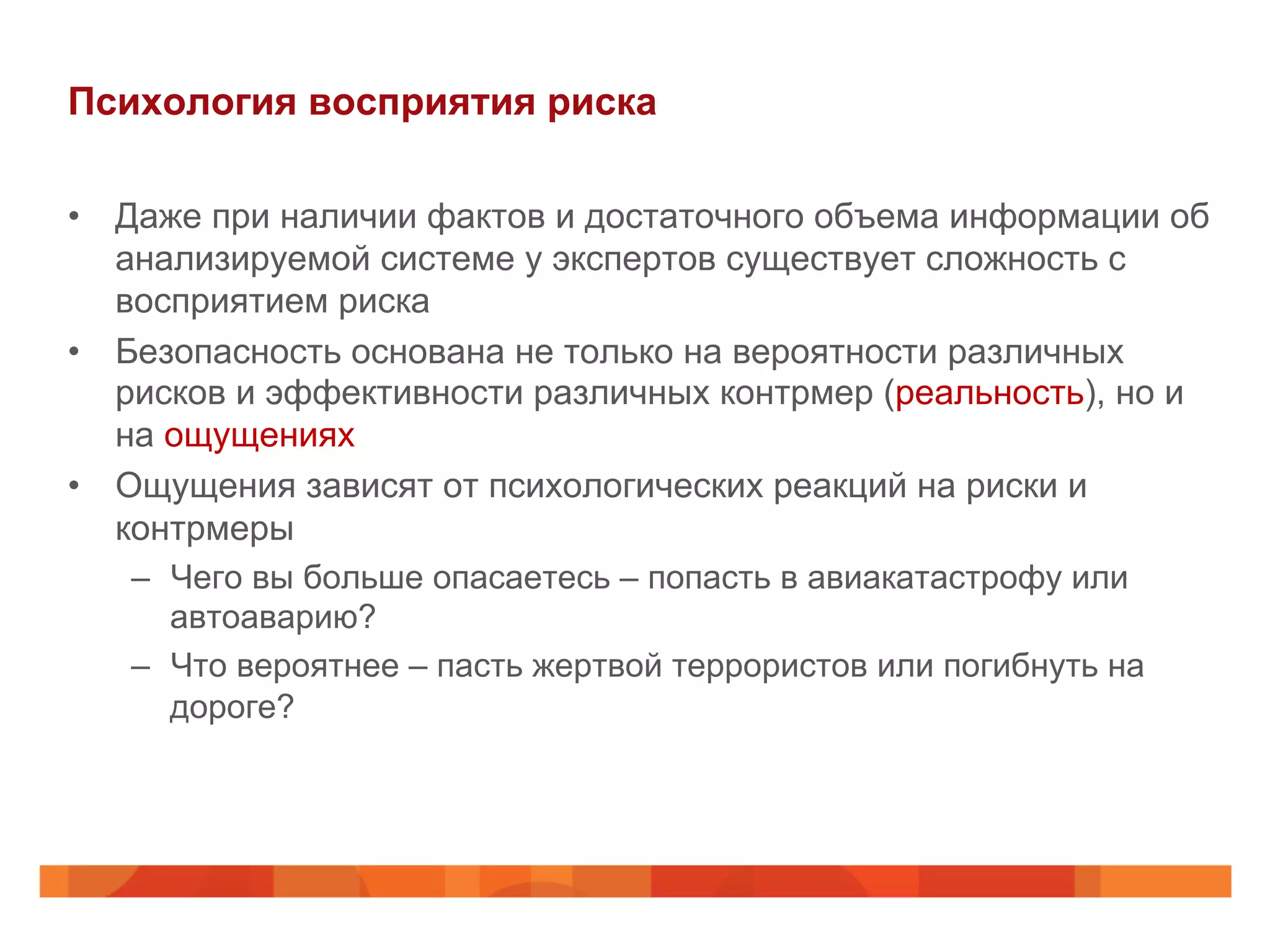 Психология восприятия риска
•  Даже при наличии фактов и достаточного объема информации об
анализируемой системе у экспертов существует сложность с
восприятием риска
•  Безопасность основана не только на вероятности различных
рисков и эффективности различных контрмер (реальность), но и
на ощущениях
•  Ощущения зависят от психологических реакций на риски и
контрмеры
–  Чего вы больше опасаетесь – попасть в авиакатастрофу или
автоаварию?
–  Что вероятнее – пасть жертвой террористов или погибнуть на
дороге?
 