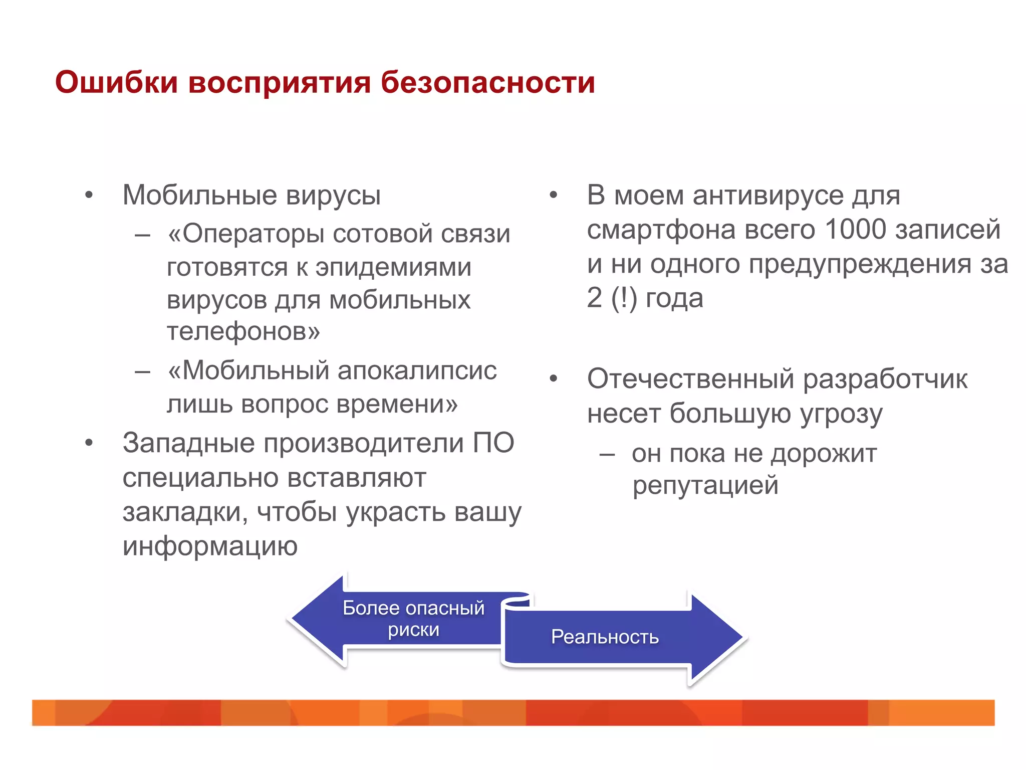 Ошибки восприятия безопасности
•  Мобильные вирусы
–  «Операторы сотовой связи
готовятся к эпидемиями
вирусов для мобильных
телефонов»
–  «Мобильный апокалипсис
лишь вопрос времени»
•  Западные производители ПО
специально вставляют
закладки, чтобы украсть вашу
информацию
•  В моем антивирусе для
смартфона всего 1000 записей
и ни одного предупреждения за
2 (!) года
•  Отечественный разработчик
несет большую угрозу
–  он пока не дорожит
репутацией
Более опасный
риски Реальность
 