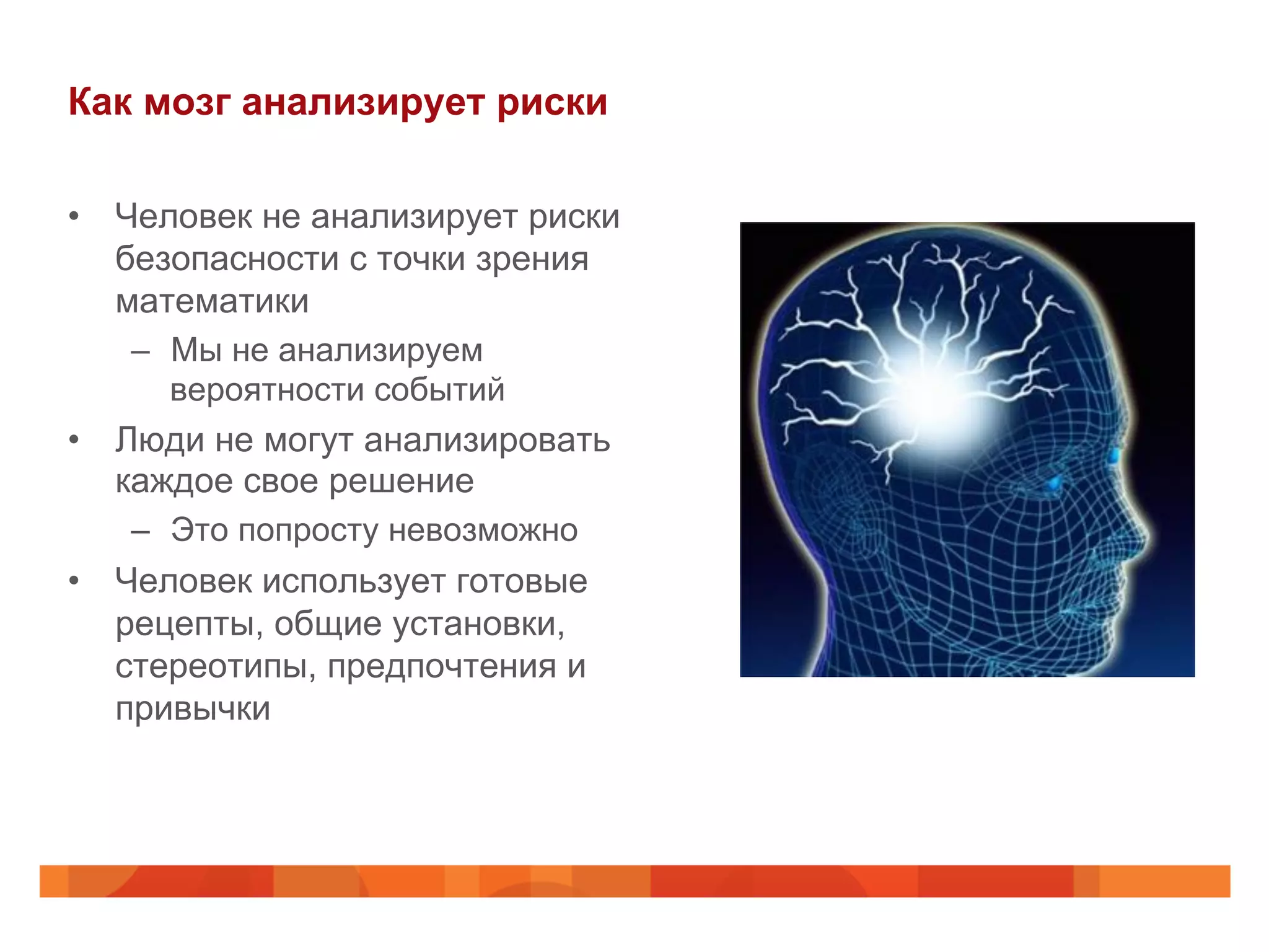 Как мозг анализирует риски
•  Человек не анализирует риски
безопасности с точки зрения
математики
–  Мы не анализируем
вероятности событий
•  Люди не могут анализировать
каждое свое решение
–  Это попросту невозможно
•  Человек использует готовые
рецепты, общие установки,
стереотипы, предпочтения и
привычки
 