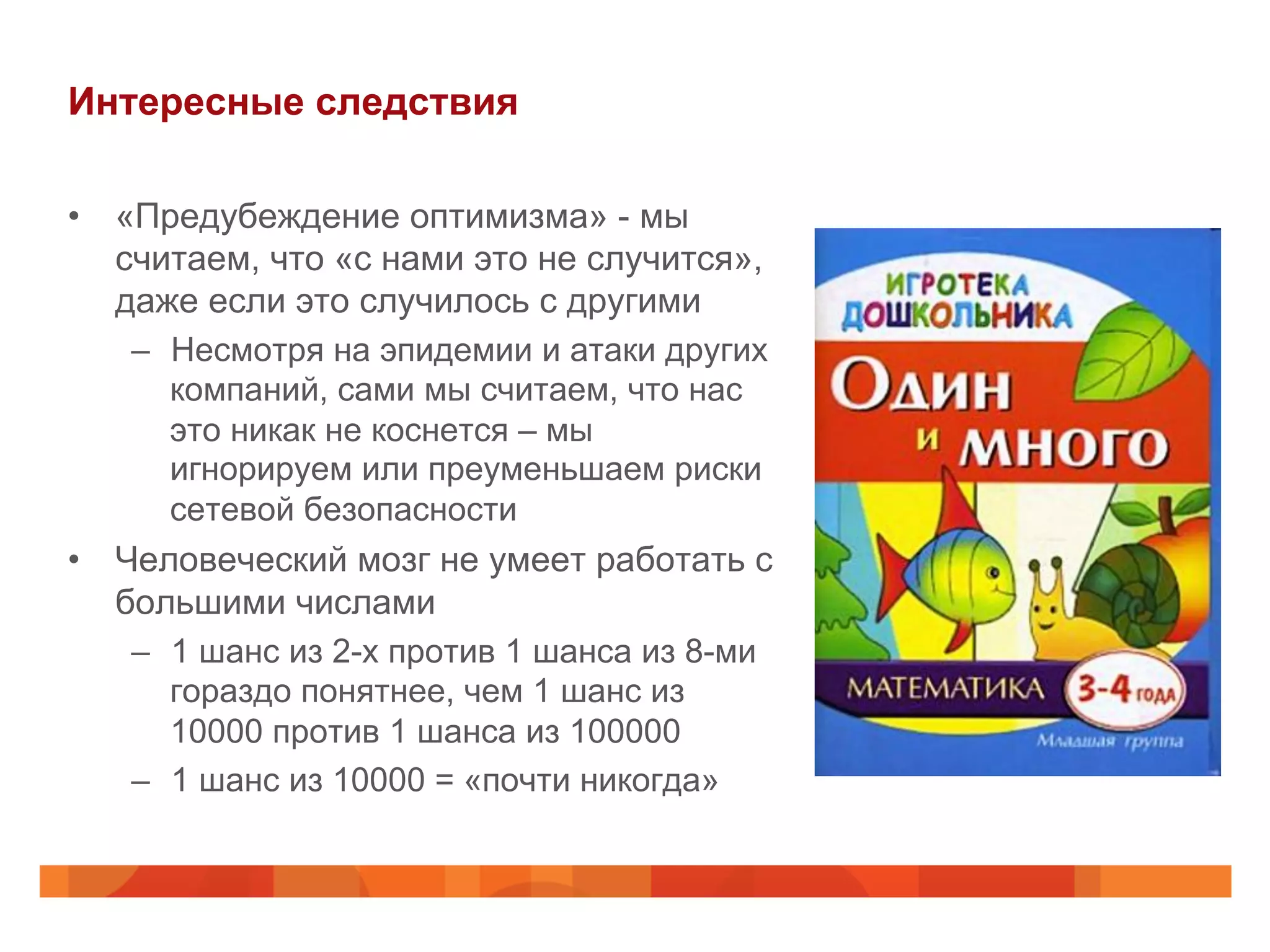 Интересные следствия
•  «Предубеждение оптимизма» - мы
считаем, что «с нами это не случится»,
даже если это случилось с другими
–  Несмотря на эпидемии и атаки других
компаний, сами мы считаем, что нас
это никак не коснется – мы
игнорируем или преуменьшаем риски
сетевой безопасности
•  Человеческий мозг не умеет работать с
большими числами
–  1 шанс из 2-х против 1 шанса из 8-ми
гораздо понятнее, чем 1 шанс из
10000 против 1 шанса из 100000
–  1 шанс из 10000 = «почти никогда»
 