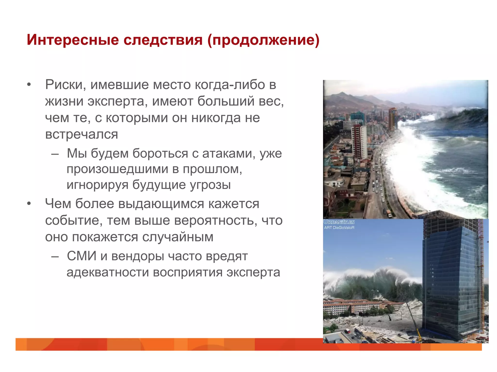 Интересные следствия (продолжение)
•  Риски, имевшие место когда-либо в
жизни эксперта, имеют больший вес,
чем те, с которыми он никогда не
встречался
–  Мы будем бороться с атаками, уже
произошедшими в прошлом,
игнорируя будущие угрозы
•  Чем более выдающимся кажется
событие, тем выше вероятность, что
оно покажется случайным
–  СМИ и вендоры часто вредят
адекватности восприятия эксперта
 