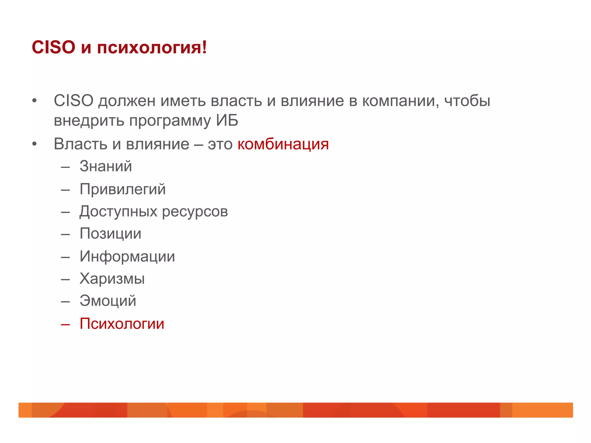 CISO и психология!
•  CISO должен иметь власть и влияние в компании, чтобы
внедрить программу ИБ
•  Власть и влияние – это комбинация
–  Знаний
–  Привилегий
–  Доступных ресурсов
–  Позиции
–  Информации
–  Харизмы
–  Эмоций
–  Психологии
 