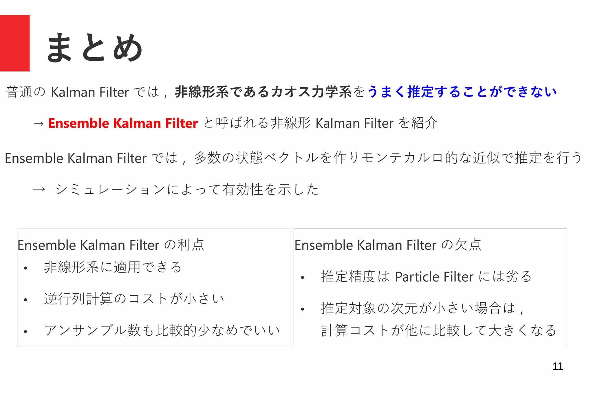 11
まとめ
普通の Kalman Filter では , 非線形系であるカオス力学系をうまく推定することができない
→ Ensemble Kalman Filter と呼ばれる非線形 Kalman Filter を紹介
Ensemble Kalman Filter では , 多数の状態ベクトルを作りモンテカルロ的な近似で推定を行う
→ シミュレーションによって有効性を示した
Ensemble Kalman Filter の利点
● 非線形系に適用できる
● 逆行列計算のコストが小さい
● アンサンブル数も比較的少なめでいい
Ensemble Kalman Filter の欠点
● 推定精度は Particle Filter には劣る
● 推定対象の次元が小さい場合は ,
計算コストが他に比較して大きくなる
 