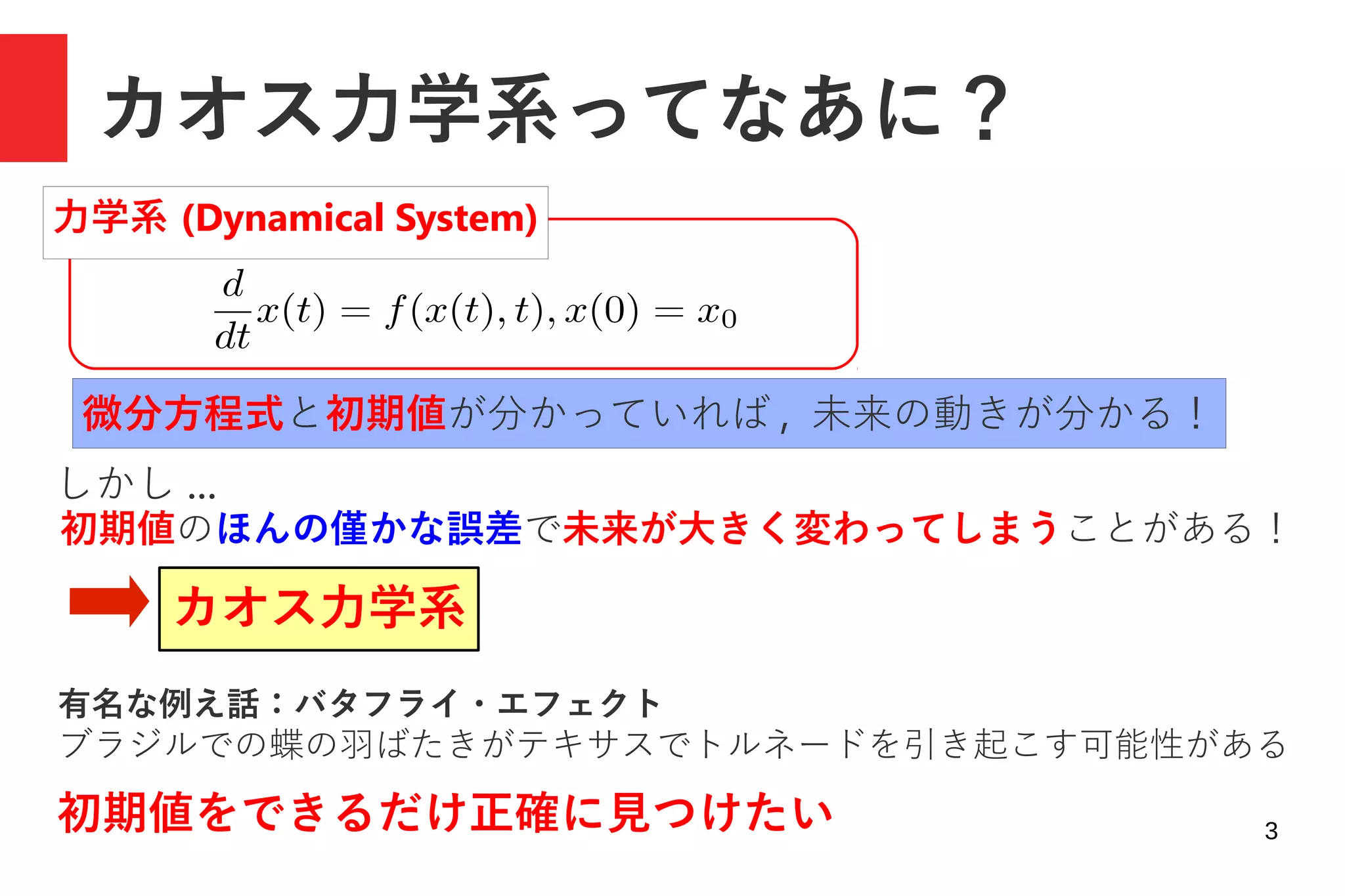 3
カオス力学系ってなあに？
しかし ...
初期値のほんの僅かな誤差で未来が大きく変わってしまうことがある！
カオス力学系
有名な例え話：バタフライ・エフェクト
ブラジルでの蝶の羽ばたきがテキサスでトルネードを引き起こす可能性がある
初期値をできるだけ正確に見つけたい
力学系 (Dynamical System)
微分方程式と初期値が分かっていれば , 未来の動きが分かる！
 