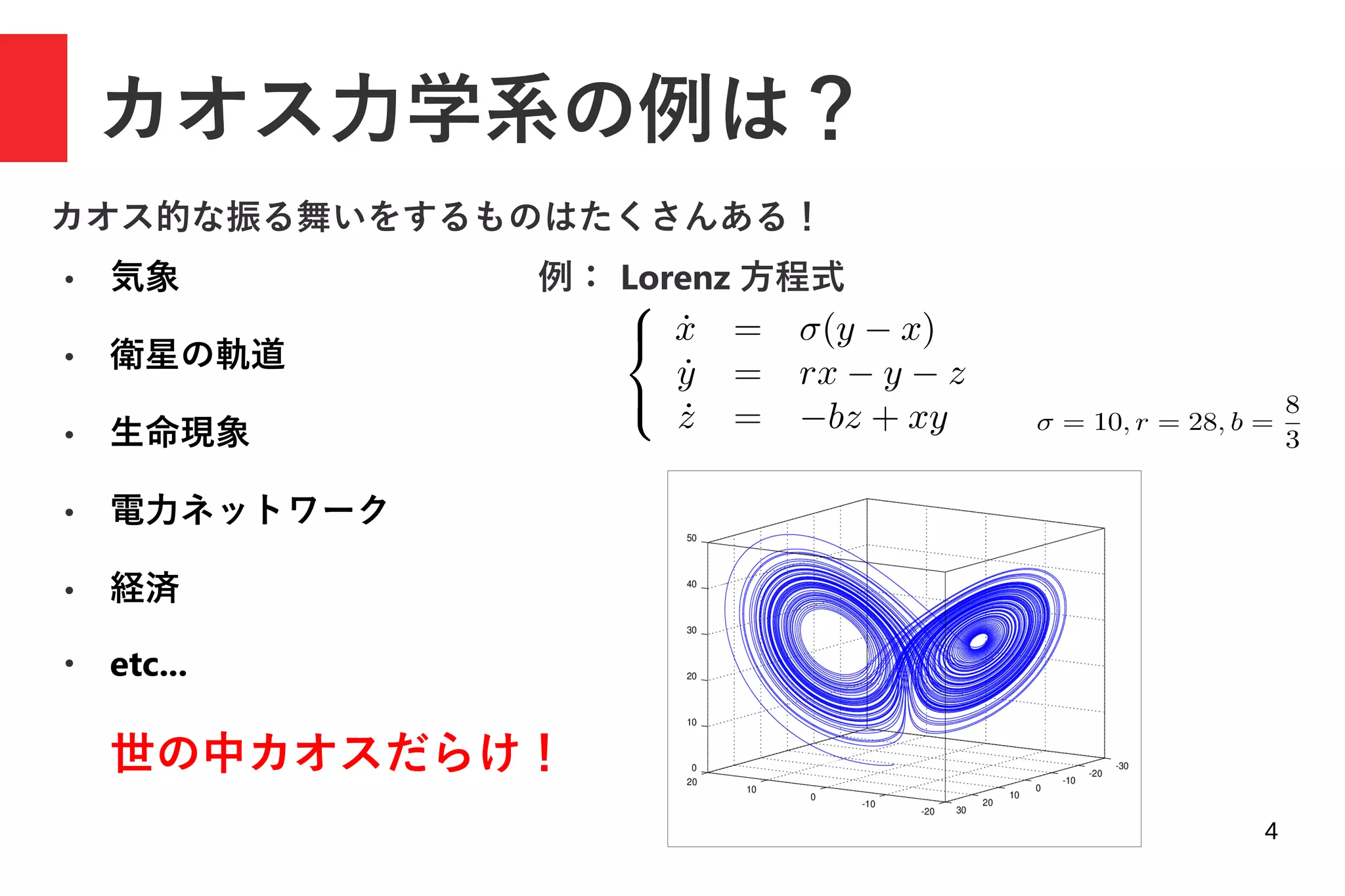 4
カオス力学系の例は？
● 気象
● 衛星の軌道
● 生命現象
● 電力ネットワーク
● 経済
●
etc...
カオス的な振る舞いをするものはたくさんある！
例： Lorenz 方程式
世の中カオスだらけ！
 