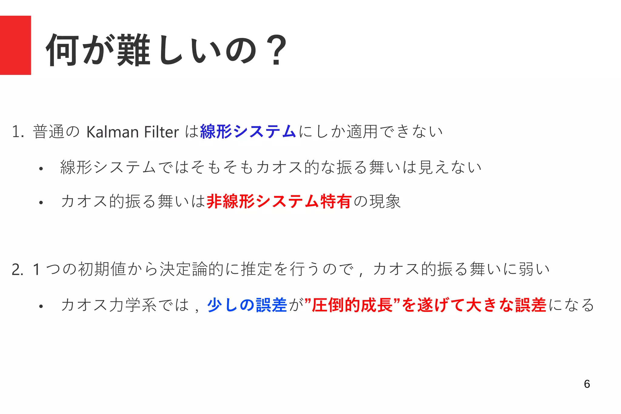 6
何が難しいの？
1. 普通の Kalman Filter は線形システムにしか適用できない
● 線形システムではそもそもカオス的な振る舞いは見えない
● カオス的振る舞いは非線形システム特有の現象
2. 1 つの初期値から決定論的に推定を行うので , カオス的振る舞いに弱い
● カオス力学系では , 少しの誤差が”圧倒的成長”を遂げて大きな誤差になる
 