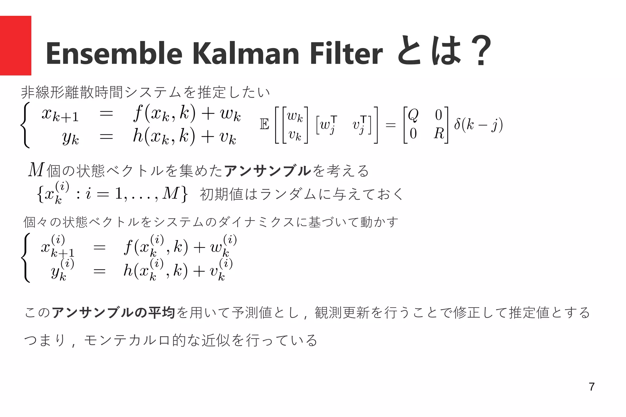 7
Ensemble Kalman Filter とは？
非線形離散時間システムを推定したい
個の状態ベクトルを集めたアンサンブルを考える
個々の状態ベクトルをシステムのダイナミクスに基づいて動かす
初期値はランダムに与えておく
このアンサンブルの平均を用いて予測値とし , 観測更新を行うことで修正して推定値とする
つまり , モンテカルロ的な近似を行っている
 
