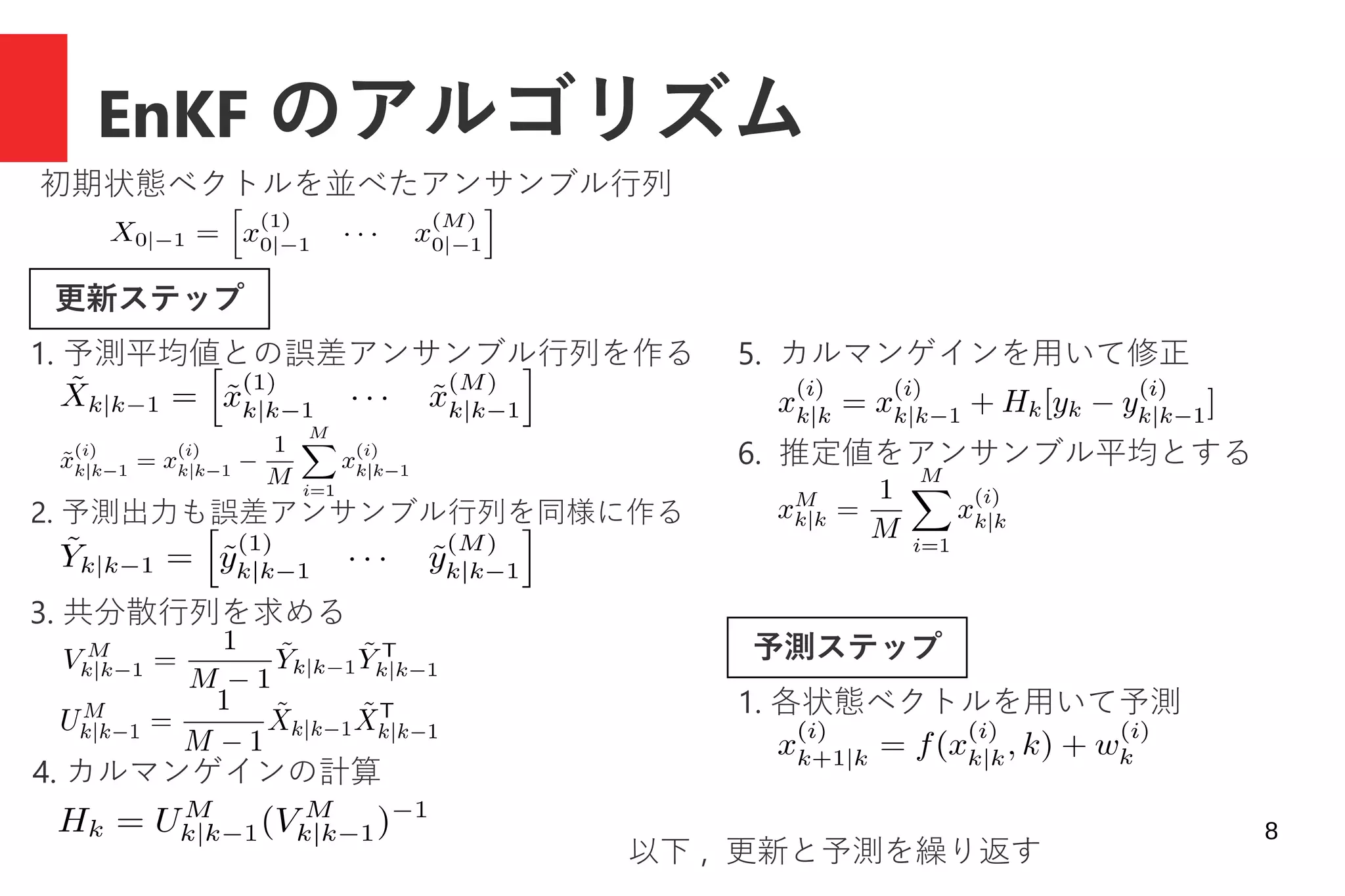 8
EnKF のアルゴリズム
初期状態ベクトルを並べたアンサンブル行列
予測ステップ
更新ステップ
1. 予測平均値との誤差アンサンブル行列を作る
2. 予測出力も誤差アンサンブル行列を同様に作る
3. 共分散行列を求める
4. カルマンゲインの計算
5. カルマンゲインを用いて修正
6. 推定値をアンサンブル平均とする
1. 各状態ベクトルを用いて予測
以下 , 更新と予測を繰り返す
 