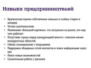Навыки предпринимателей
• Критическая оценка собственных сильных и слабых сторон и
активов
• Четкое целеполагание
• Понимание «большой картины»: что актуально на рынке, кто над
чем работает
• Отсутствие страха перед конкуренцией вместе с поиском менее
конкурентных областей
• Гибкое планирование с итерациями
• Поддержка обширных сетей контактов и поиск информации через
них
• Поиск новых возможностей
• Сознательная работа с рисками
 