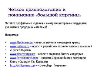 Четкое целеполагание и
понимание «большой картины»
Читайте профильные издания и смотрите интервью с ведущими
учеными и предпринимателями!
Например:
• www.iflscience.com –новости науки и инженерии кратко
• www.rusbase.ru – новости российских технологических компаний
• «Секрет Фирмы»
• www.biocentury.com – новости мировой биотех индустрии
• www.fiercebiotech.com – новости мировой биотех индустрии
• Книга «Стартап» Гая Кавасаки
• http://siliconrus.com - «Цукерберг Позвонит»
 
