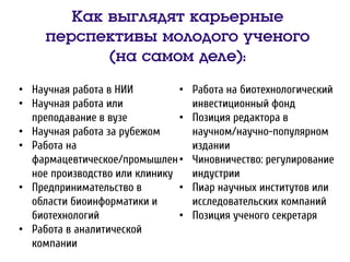 Как выглядят карьерные
перспективы молодого ученого
(на самом деле):
• Научная работа в НИИ
• Научная работа или
преподавание в вузе
• Научная работа за рубежом
• Работа на
фармацевтическое/промышлен
ное производство или клинику
• Предпринимательство в
области биоинформатики и
биотехнологий
• Работа в аналитической
компании
• Работа на биотехнологический
инвестиционный фонд
• Позиция редактора в
научном/научно-популярном
издании
• Чиновничество: регулирование
индустрии
• Пиар научных институтов или
исследовательских компаний
• Позиция ученого секретаря
 