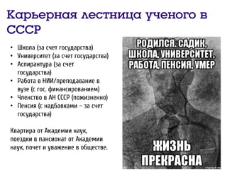Карьерная лестница ученого в
СССР
• Школа (за счет государства)
• Университет (за счет государства)
• Аспирантура (за счет
государства)
• Работа в НИИ/преподавание в
вузе (с гос. финансированием)
• Членство в АН СССР (пожизненно)
• Пенсия (с надбавками – за счет
государства)
Квартира от Академии наук,
поездки в пансионат от Академии
наук, почет и уважение в обществе.
 