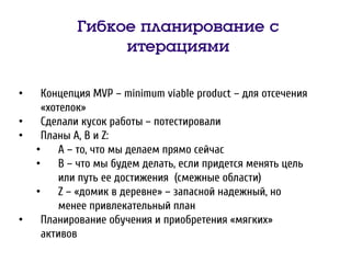 Гибкое планирование с
итерациями
• Концепция MVP – minimum viable product – для отсечения
«хотелок»
• Сделали кусок работы – потестировали
• Планы A, B и Z:
• A – то, что мы делаем прямо сейчас
• B – что мы будем делать, если придется менять цель
или путь ее достижения (смежные области)
• Z – «домик в деревне» – запасной надежный, но
менее привлекательный план
• Планирование обучения и приобретения «мягких»
активов
 