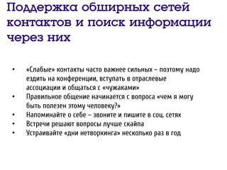 Поддержка обширных сетей
контактов и поиск информации
через них
• «Слабые» контакты часто важнее сильных – поэтому надо
ездить на конференции, вступать в отраслевые
ассоциации и общаться с «чужаками»
• Правильное общение начинается с вопроса «чем я могу
быть полезен этому человеку?»
• Напоминайте о себе – звоните и пишите в соц. сетях
• Встречи решают вопросы лучше скайпа
• Устраивайте «дни нетворкинга» несколько раз в год
 