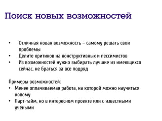 Поиск новых возможностей
• Отличная новая возможность – самому решать свои
проблемы
• Делите критиков на конструктивных и пессимистов
• Из возможностей нужно выбирать лучшие из имеющихся
сейчас, не браться за все подряд
Примеры возможностей:
• Менее оплачиваемая работа, на которой можно научиться
новому
• Парт-тайм, но в интересном проекте или с известными
учеными
 