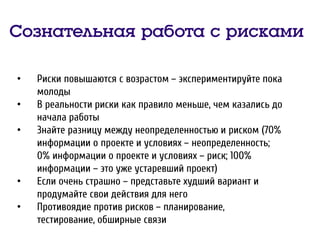 Сознательная работа с рисками
• Риски повышаются с возрастом – экспериментируйте пока
молоды
• В реальности риски как правило меньше, чем казались до
начала работы
• Знайте разницу между неопределенностью и риском (70%
информации о проекте и условиях – неопределенность;
0% информации о проекте и условиях – риск; 100%
информации – это уже устаревший проект)
• Если очень страшно – представьте худший вариант и
продумайте свои действия для него
• Противоядие против рисков – планирование,
тестирование, обширные связи
 
