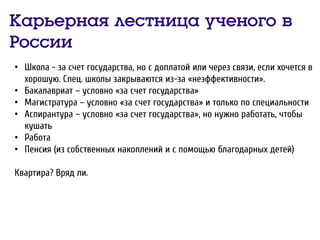 Карьерная лестница ученого в
России
• Школа - за счет государства, но с доплатой или через связи, если хочется в
хорошую. Спец. школы закрываются из-за «неэффективности».
• Бакалавриат – условно «за счет государства»
• Магистратура – условно «за счет государства» и только по специальности
• Аспирантура – условно «за счет государства», но нужно работать, чтобы
кушать
• Работа
• Пенсия (из собственных накоплений и с помощью благодарных детей)
Квартира? Вряд ли.
 