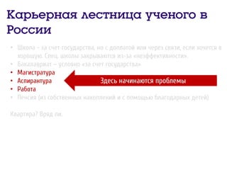 Карьерная лестница ученого в
России
• Школа - за счет государства, но с доплатой или через связи, если хочется в
хорошую. Спец. школы закрываются из-за «неэффективности».
• Бакалавриат – условно «за счет государства»
• Магистратура
• Аспирантура
• Работа
• Пенсия (из собственных накоплений и с помощью благодарных детей)
Квартира? Вряд ли.
Здесь начинаются проблемы
 