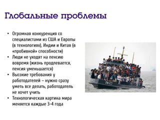 Глобальные проблемы
• Огромная конкуренция со
специалистами из США и Европы
(в технологиях), Индии и Китая (в
«пробивной» способности)
• Люди не уходят на пенсию
вовремя (жизнь продлевается,
пенсия уменьшается)
• Высокие требования у
работодателей – нужно сразу
уметь все делать, работодатель
не хочет учить
• Технологическая картина мира
меняется каждые 3-4 года
 
