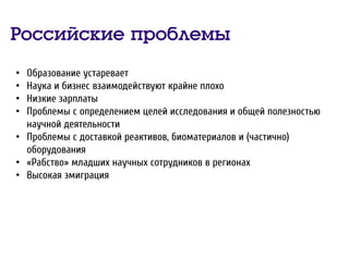 Российские проблемы
• Образование устаревает
• Наука и бизнес взаимодействуют крайне плохо
• Низкие зарплаты
• Проблемы с определением целей исследования и общей полезностью
научной деятельности
• Проблемы с доставкой реактивов, биоматериалов и (частично)
оборудования
• «Рабство» младших научных сотрудников в регионах
• Высокая эмиграция
 