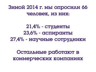 Зимой 2014 г. мы опросили 66
человек, из них:
21,4% - студенты
23,6% - аспиранты
27,4% - научные сотрудники
Остальные работают в
коммерческих компаниях
 