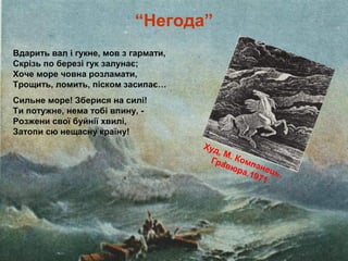 Худ, М. Компанець.
Гравюра.1971
Вдарить вал і гукне, мов з гармати,
Скрізь по березі гук залунає;
Хоче море човна розламати,
Трощить, ломить, піском засипає…
Сильне море! Зберися на силі!
Ти потужне, нема тобі впину, -
Розжени свої буйнії хвилі,
Затопи сю нещасну країну!
“Негода”
 