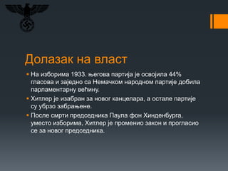 Долазак на власт
 На изборима 1933. његова партија је освојила 44%
гласова и заједно са Немачком народном партије добила
парламентарну већину.
 Хитлер је изабран за новог канцелара, а остале партије
су убрзо забрањене.
 После смрти председника Паула фон Хинденбурга,
уместо изборима, Хитлер је променио закон и прогласио
се за новог председника.
 