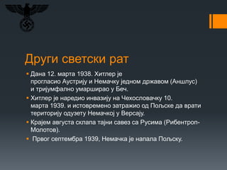 Други светски рат
 Дана 12. марта 1938. Хитлер је
прогласио Аустрију и Немачку једном државом (Аншлус)
и тријумфално умарширао у Беч.
 Хитлер је наредио инвазију на Чехословачку 10.
марта 1939. и истовремено затражио од Пољске да врати
територију одузету Немачкој у Версају.
 Крајем августа склапа тајни савез са Русима (Рибентроп-
Молотов).
 Првог септембра 1939, Немачка је напала Пољску.
 