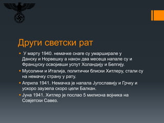 Други светски рат
 У марту 1940. немачке снаге су умарширале у
Данску и Норвешку а након два месеца напале су и
Француску освојивши успут Холандију и Белгију.
 Мусолини и Италија, политички блиски Хитлеру, стали су
на немачку страну у рату.
 Априла 1941. Немачка је напала Југославију и Грчку и
ускоро заузела скоро цели Балкан.
 Јуна 1941. Хитлер је послао 5 милиона војника на
Совјетски Савез.
 