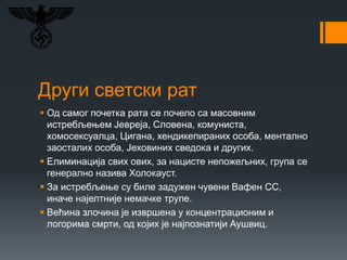 Други светски рат
 Од самог почетка рата се почело са масовним
истребљењем Јевреја, Словена, комуниста,
хомосексуалца, Цигана, хендикепираних особа, ментално
заосталих особа, Јеховиних сведока и других.
 Елиминација свих ових, за нацисте непожељних, група се
генерално назива Холокауст.
 За истребљење су биле задужен чувени Вафен СС,
иначе најелтније немачке трупе.
 Већина злочина је извршена у концентрационим и
логорима смрти, од којих је најпознатији Аушвиц.
 