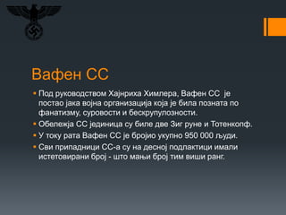 Вафен СС
 Под руководством Хајнриха Химлера, Вафен СС је
постао јака војна организација која је била позната по
фанатизму, суровости и бескрупулозности.
 Обележја СС јединица су биле две Зиг руне и Тотенкопф.
 У току рата Вафен СС је бројио укупно 950 000 људи.
 Сви припадници СС-а су на десној подлактици имали
истетовирани број - што мањи број тим виши ранг.
 