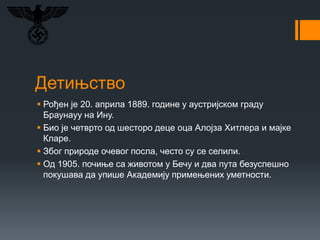 Детињство
 Рођен је 20. априла 1889. године у аустријском граду
Браунауу на Ину.
 Био је четврто од шесторо деце оца Алојза Хитлера и мајке
Кларе.
 Због природе очевог посла, често су се селили.
 Од 1905. почиње са животом у Бечу и два пута безуспешно
покушава да упише Академију примењених уметности.
 