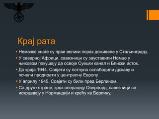 Крај рата
 Немачке снаге су први велики пораз доживеле у Стаљинграду.
 У северној Африци, савезници су зауставили Немце у
њиховом покушају да освоје Суецки канал и Блиски исток.
 До краја 1944. Совјети су потпуно ослободили државу и
почели продирати у централну Европу.
 У априлу 1945. Совјети су били пред Берлином.
 Са друге стране, кроз операцију Оверлорд, савезници се
искрцавају у Нормандији и крећу ка Берлину.
 
