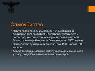 Самоубиство
 Нешто после поноћи 29. априла 1945. завршио је
диктирање свог приватног и политичког тестамента и
потом одлучио да се ожени својом љубавницом Евом
Браун, са којом је био у вези без прекида од 1932. године.
 Самоубиство су извршили заједно, око 15:30 часова, 30.
априла.
 Адолф Хитлер је загризао ампулу цијанида и пуцао себи
у главу, док је Ева Хитлер попила само отров.
 